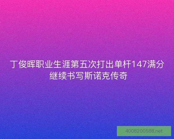 丁俊晖职业生涯第五次打出单杆147满分 继续书写斯诺克传奇