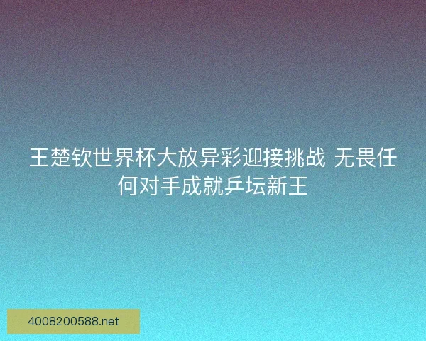 王楚钦世界杯大放异彩迎接挑战 无畏任何对手成就乒坛新王