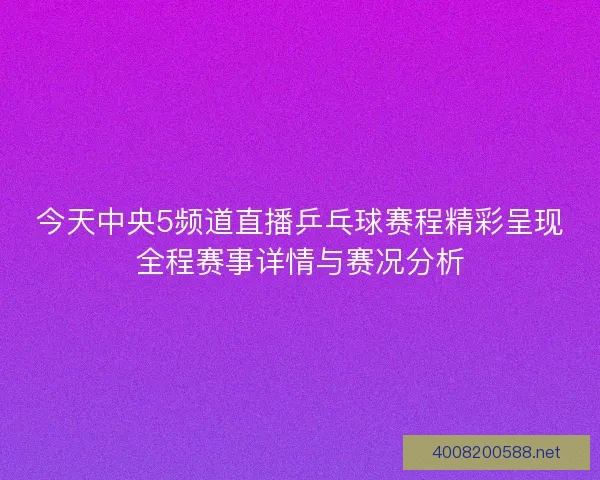 今天中央5频道直播乒乓球赛程精彩呈现全程赛事详情与赛况分析