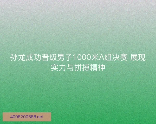 孙龙成功晋级男子1000米A组决赛 展现实力与拼搏精神