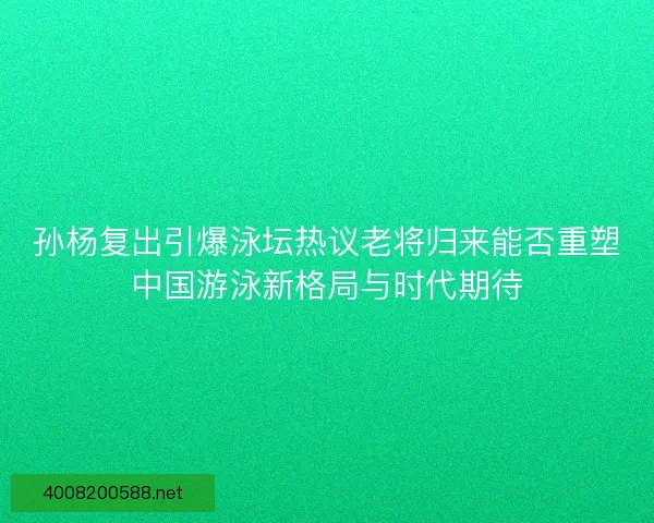 孙杨复出引爆泳坛热议老将归来能否重塑中国游泳新格局与时代期待