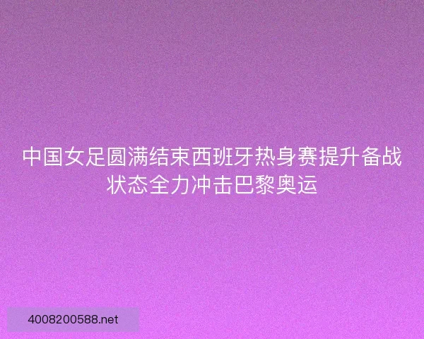 中国女足圆满结束西班牙热身赛提升备战状态全力冲击巴黎奥运