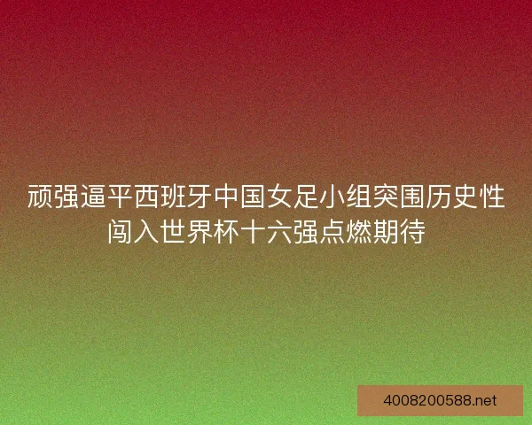 顽强逼平西班牙中国女足小组突围历史性闯入世界杯十六强点燃期待