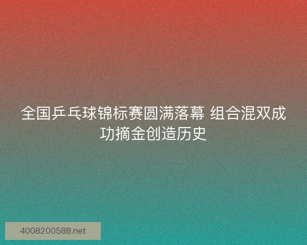 全国乒乓球锦标赛圆满落幕 组合混双成功摘金创造历史
