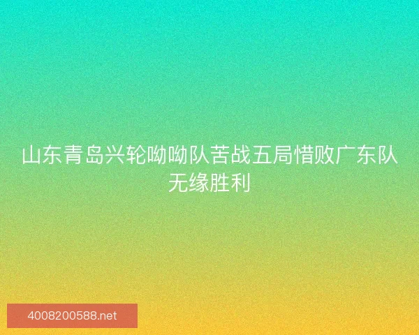 山东青岛兴轮呦呦队苦战五局惜败广东队无缘胜利